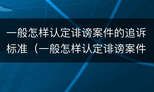 一般怎样认定诽谤案件的追诉标准（一般怎样认定诽谤案件的追诉标准呢）