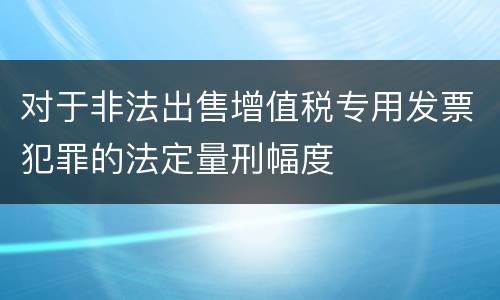 对于非法出售增值税专用发票犯罪的法定量刑幅度