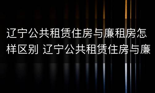 辽宁公共租赁住房与廉租房怎样区别 辽宁公共租赁住房与廉租房怎样区别呢
