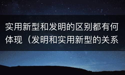 实用新型和发明的区别都有何体现（发明和实用新型的关系）