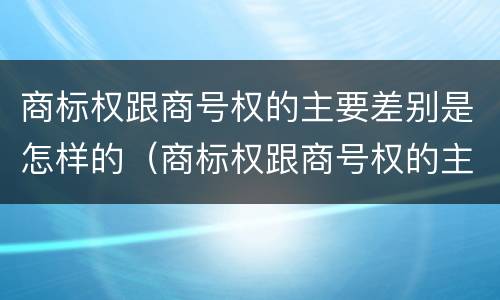 商标权跟商号权的主要差别是怎样的（商标权跟商号权的主要差别是怎样的呢）