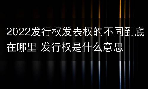 2022发行权发表权的不同到底在哪里 发行权是什么意思
