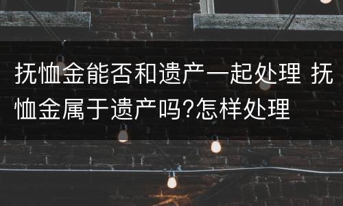 抚恤金能否和遗产一起处理 抚恤金属于遗产吗?怎样处理