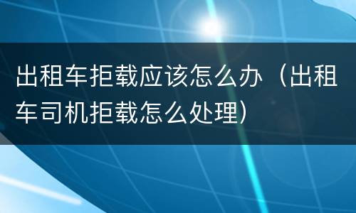 出租车拒载应该怎么办（出租车司机拒载怎么处理）