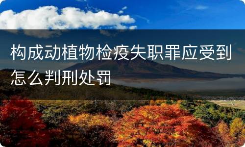 构成动植物检疫失职罪应受到怎么判刑处罚