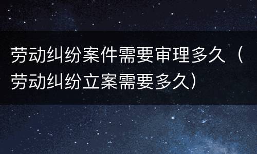 劳动纠纷案件需要审理多久（劳动纠纷立案需要多久）