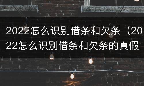 2022怎么识别借条和欠条（2022怎么识别借条和欠条的真假）