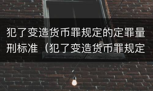 犯了变造货币罪规定的定罪量刑标准（犯了变造货币罪规定的定罪量刑标准是什么）
