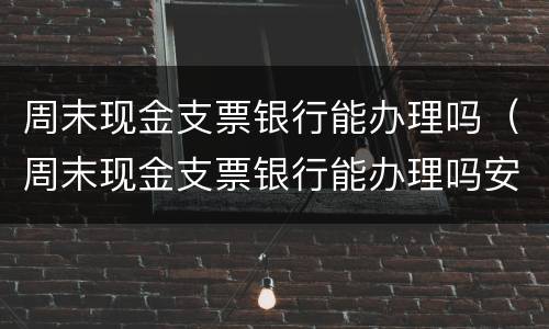 周末现金支票银行能办理吗（周末现金支票银行能办理吗安全吗）