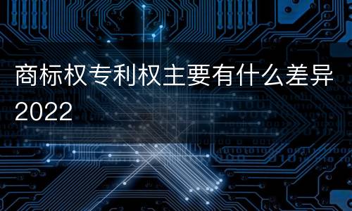 商标权专利权主要有什么差异2022