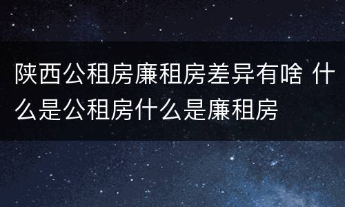 陕西公租房廉租房差异有啥 什么是公租房什么是廉租房