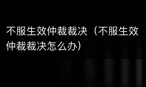 不服生效仲裁裁决（不服生效仲裁裁决怎么办）