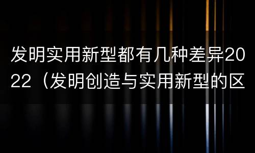 发明实用新型都有几种差异2022（发明创造与实用新型的区别）