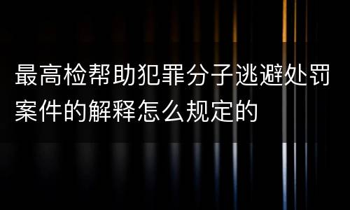 最高检帮助犯罪分子逃避处罚案件的解释怎么规定的