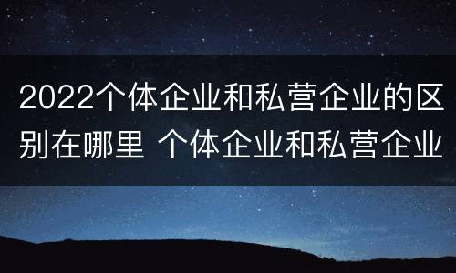 2022个体企业和私营企业的区别在哪里 个体企业和私营企业有什么区别和联系