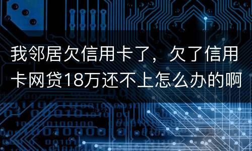 我邻居欠信用卡了，欠了信用卡网贷18万还不上怎么办的啊