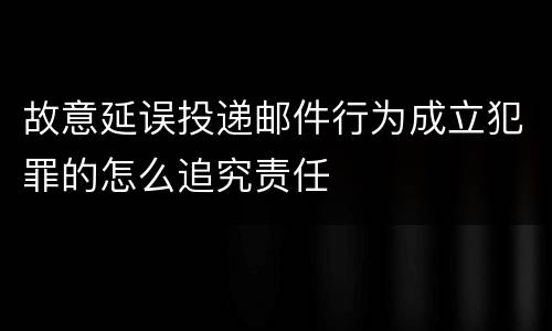 故意延误投递邮件行为成立犯罪的怎么追究责任