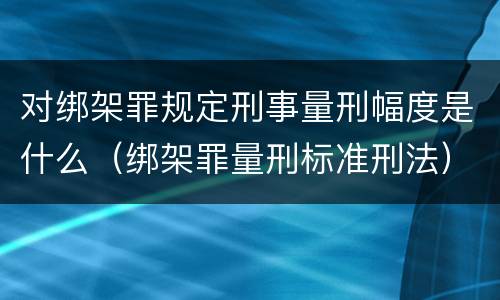 对绑架罪规定刑事量刑幅度是什么（绑架罪量刑标准刑法）