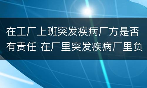 在工厂上班突发疾病厂方是否有责任 在厂里突发疾病厂里负责么