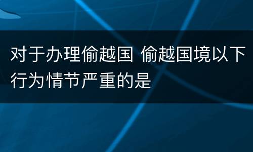对于办理偷越国 偷越国境以下行为情节严重的是