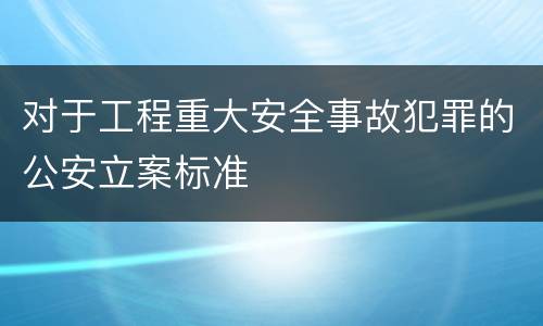 对于工程重大安全事故犯罪的公安立案标准