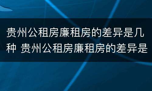 贵州公租房廉租房的差异是几种 贵州公租房廉租房的差异是几种形式