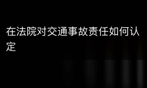 在法院对交通事故责任如何认定