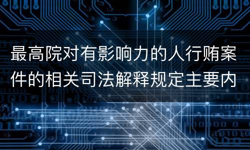 最高院对有影响力的人行贿案件的相关司法解释规定主要内容包括什么