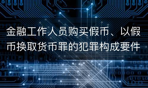 金融工作人员购买假币、以假币换取货币罪的犯罪构成要件有哪些