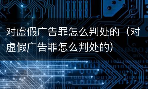 对虚假广告罪怎么判处的（对虚假广告罪怎么判处的）