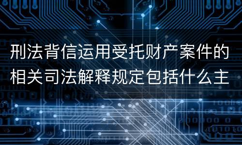 刑法背信运用受托财产案件的相关司法解释规定包括什么主要内容