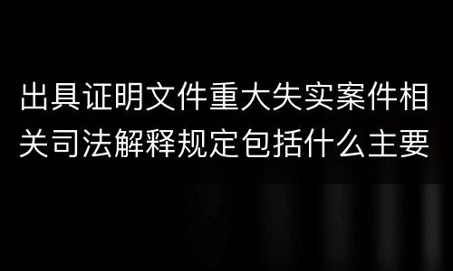 出具证明文件重大失实案件相关司法解释规定包括什么主要内容