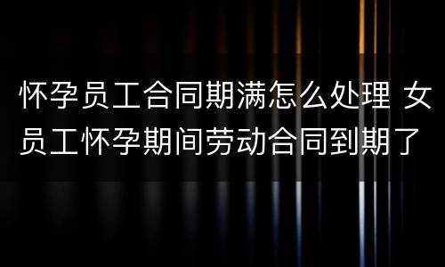 怀孕员工合同期满怎么处理 女员工怀孕期间劳动合同到期了怎么办