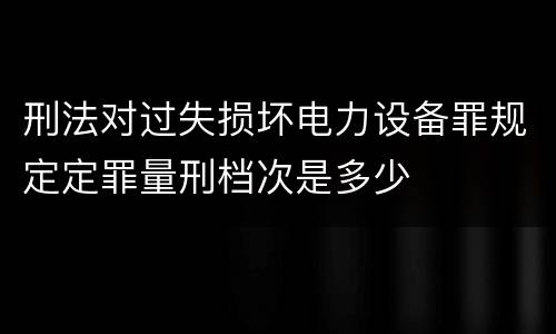 刑法对过失损坏电力设备罪规定定罪量刑档次是多少
