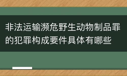 非法运输濒危野生动物制品罪的犯罪构成要件具体有哪些