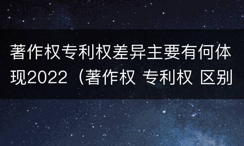 著作权专利权差异主要有何体现2022（著作权 专利权 区别）
