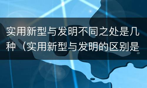 实用新型与发明不同之处是几种（实用新型与发明的区别是什么）