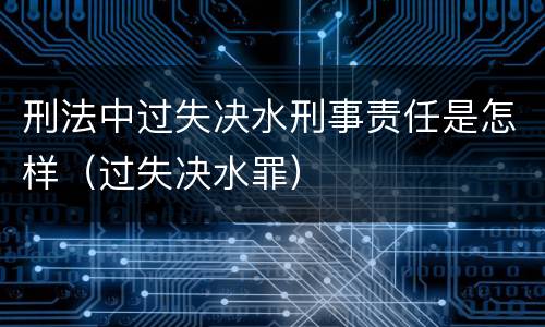 刑法中过失决水刑事责任是怎样（过失决水罪）