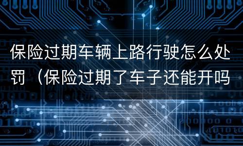 保险过期车辆上路行驶怎么处罚（保险过期了车子还能开吗）