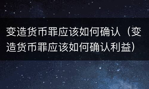 变造货币罪应该如何确认（变造货币罪应该如何确认利益）