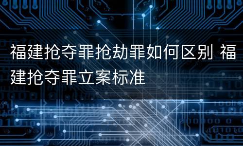 福建抢夺罪抢劫罪如何区别 福建抢夺罪立案标准