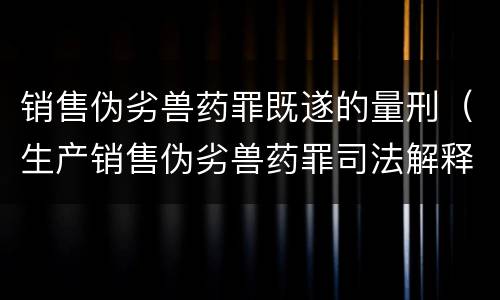 销售伪劣兽药罪既遂的量刑（生产销售伪劣兽药罪司法解释）