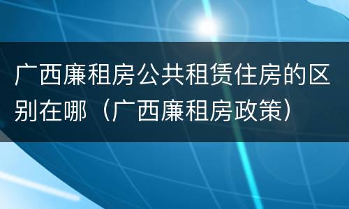 广西廉租房公共租赁住房的区别在哪（广西廉租房政策）