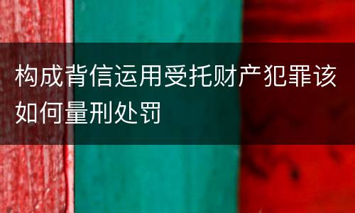 构成背信运用受托财产犯罪该如何量刑处罚