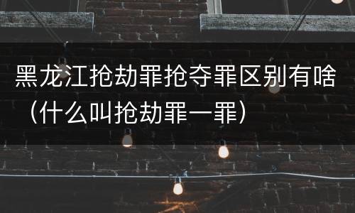 黑龙江抢劫罪抢夺罪区别有啥（什么叫抢劫罪一罪）