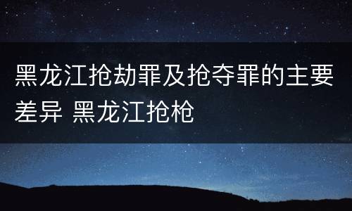 黑龙江抢劫罪及抢夺罪的主要差异 黑龙江抢枪