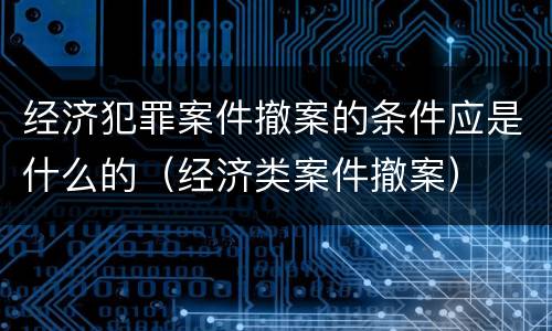 经济犯罪案件撤案的条件应是什么的（经济类案件撤案）