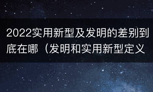 2022实用新型及发明的差别到底在哪（发明和实用新型定义）