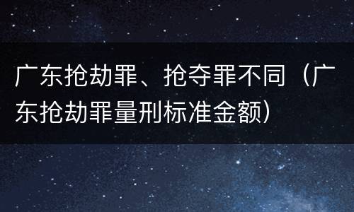 广东抢劫罪、抢夺罪不同（广东抢劫罪量刑标准金额）