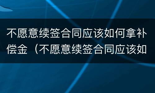 不愿意续签合同应该如何拿补偿金（不愿意续签合同应该如何拿补偿金和赔偿金）